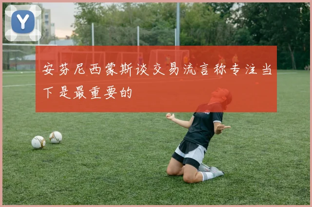 安芬尼西蒙斯谈交易流言称专注当下是最重要的