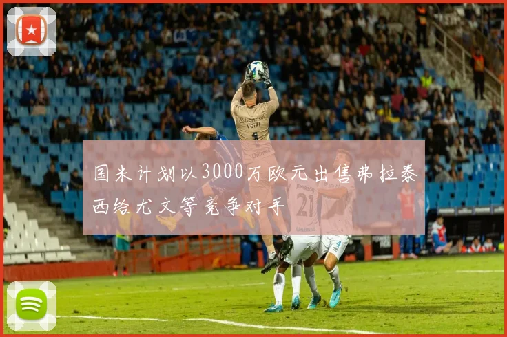 国米计划以3000万欧元出售弗拉泰西给尤文等竞争对手