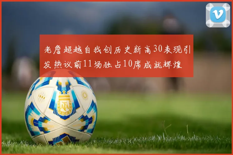 老詹超越自我创历史新高30表现引发热议前11场独占10席成就辉煌