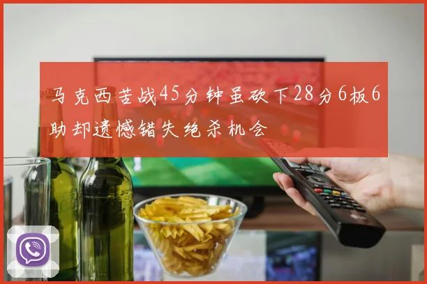 马克西苦战45分钟虽砍下28分6板6助却遗憾错失绝杀机会