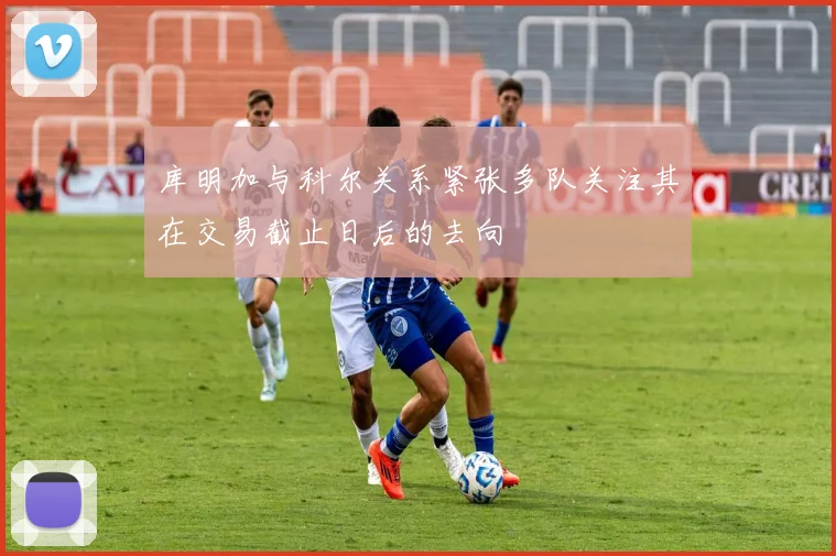 库明加与科尔关系紧张多队关注其在交易截止日后的去向