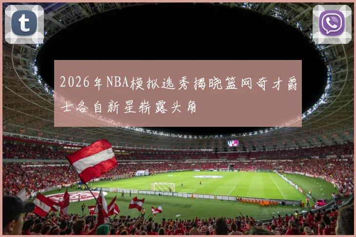 2026年NBA模拟选秀揭晓篮网奇才爵士各自新星崭露头角