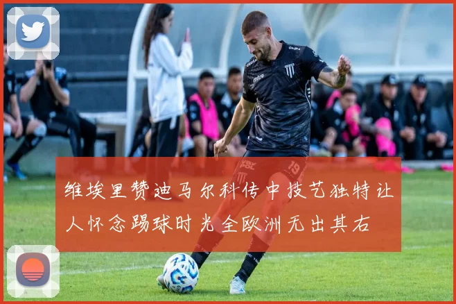 维埃里赞迪马尔科传中技艺独特让人怀念踢球时光全欧洲无出其右