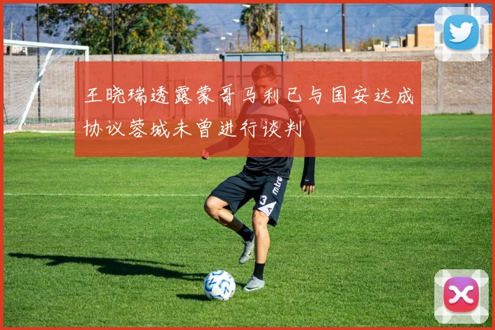 王晓瑞透露蒙哥马利已与国安达成协议蓉城未曾进行谈判
