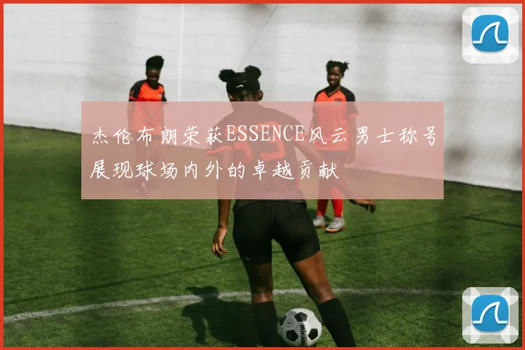 杰伦布朗荣获ESSENCE风云男士称号展现球场内外的卓越贡献