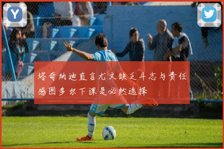 塔奇纳迪直言尤文缺乏斗志与责任感图多尔下课是必然选择