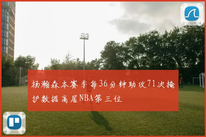 杨瀚森本赛季每36分钟助攻71次掩护数据高居NBA第三位