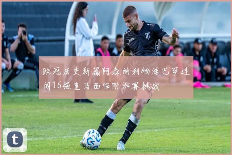 欧冠历史新篇阿森纳利物浦巴萨连闯16强皇马面临附加赛挑战