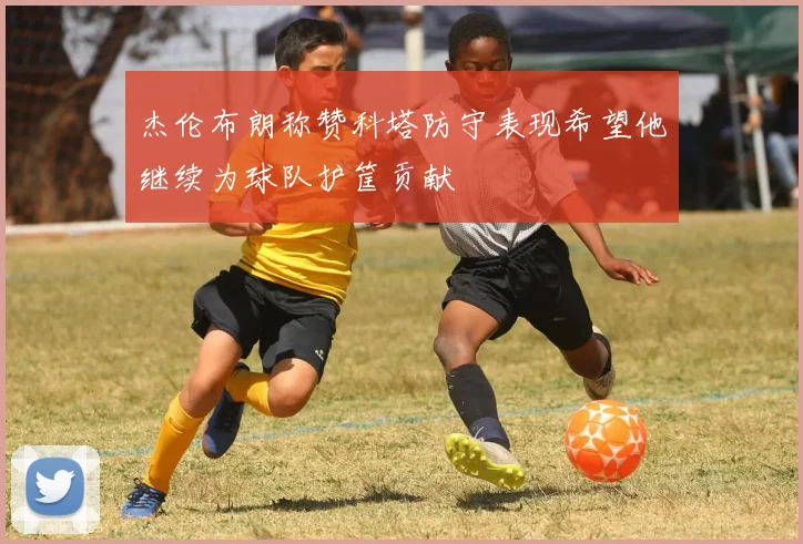杰伦布朗称赞科塔防守表现希望他继续为球队护筐贡献