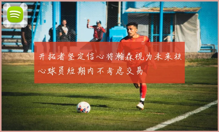 开拓者坚定信心将瀚森视为未来核心球员短期内不考虑交易