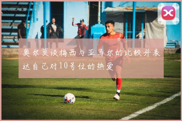 奥尔莫谈梅西与亚马尔的比较并表达自己对10号位的热爱