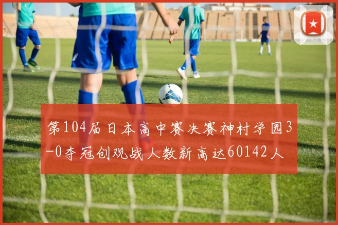 第104届日本高中赛决赛神村学园3-0夺冠创观战人数新高达60142人