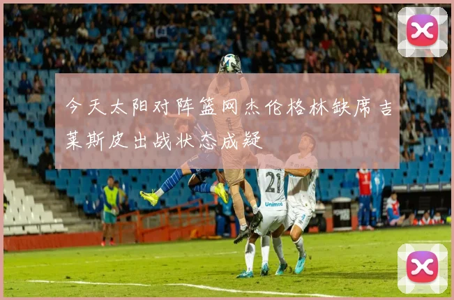 今天太阳对阵篮网杰伦格林缺席吉莱斯皮出战状态成疑
