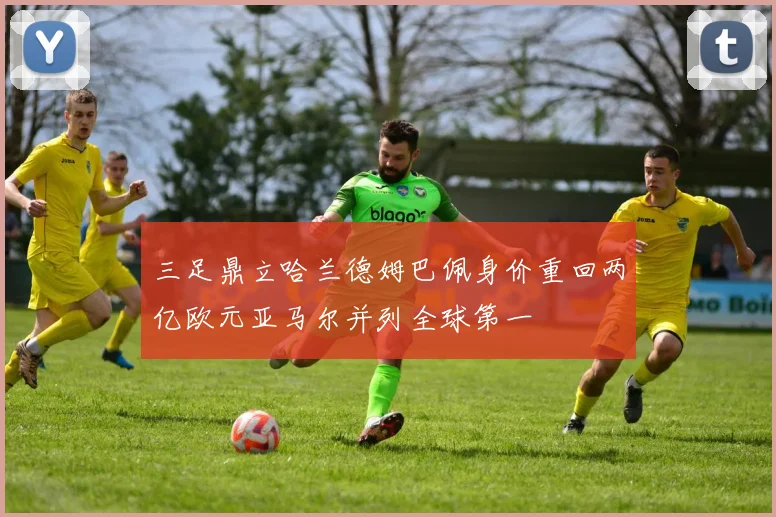 三足鼎立哈兰德姆巴佩身价重回两亿欧元亚马尔并列全球第一