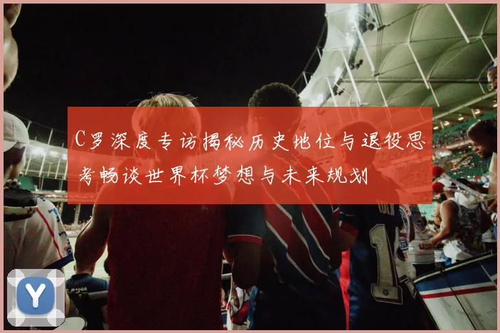 C罗深度专访揭秘历史地位与退役思考畅谈世界杯梦想与未来规划