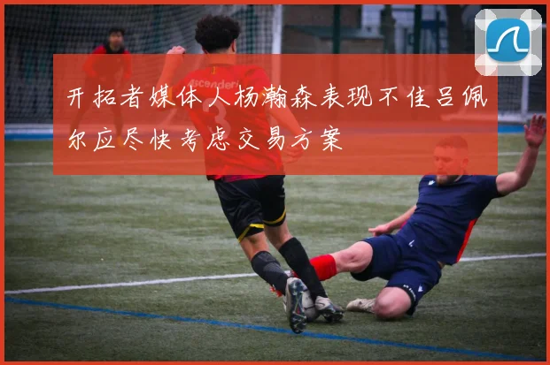 开拓者媒体人杨瀚森表现不佳吕佩尔应尽快考虑交易方案