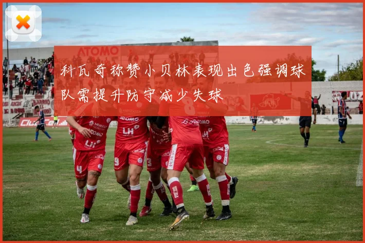科瓦奇称赞小贝林表现出色强调球队需提升防守减少失球