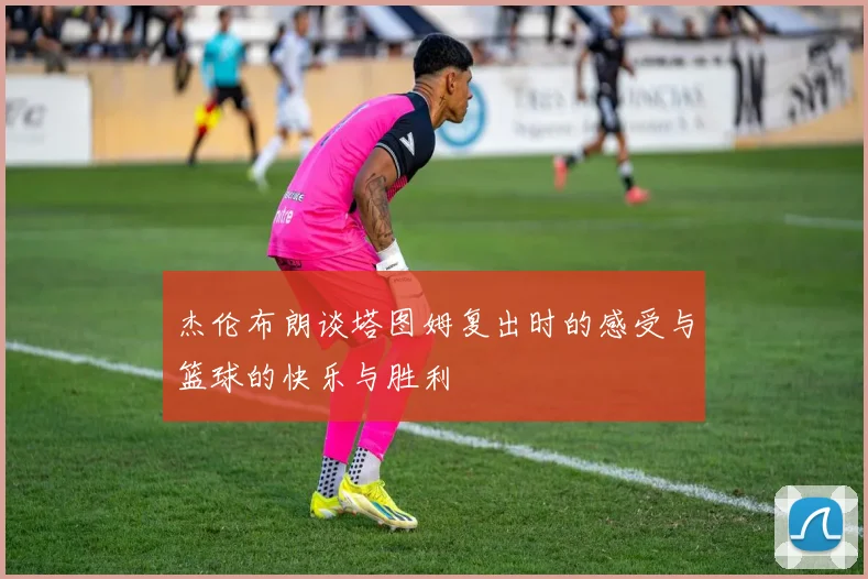 杰伦布朗谈塔图姆复出时的感受与篮球的快乐与胜利