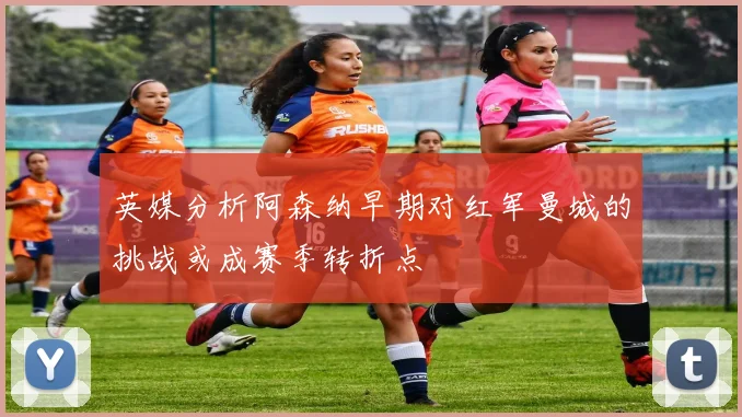 英媒分析阿森纳早期对红军曼城的挑战或成赛季转折点