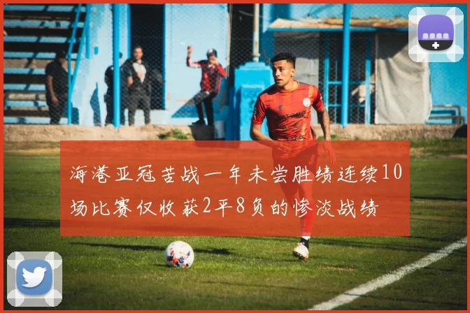 海港亚冠苦战一年未尝胜绩连续10场比赛仅收获2平8负的惨淡战绩