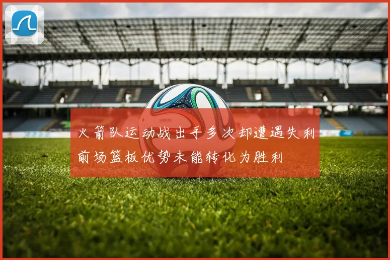火箭队运动战出手多次却遭遇失利前场篮板优势未能转化为胜利