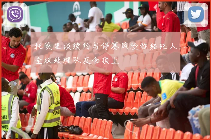 托莫里谈续约与停赛风险称经纪人全权处理队友会顶上
