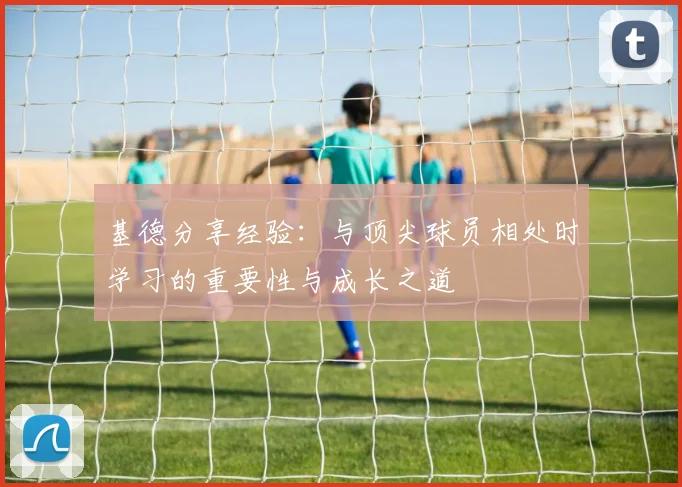 基德分享经验：与顶尖球员相处时学习的重要性与成长之道